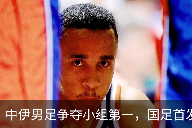 中伊男足争夺小组第一，国足首发阵容前瞻：蒯纪闻有望替换毛伟杰，彭啸或将顶替刘浩帆